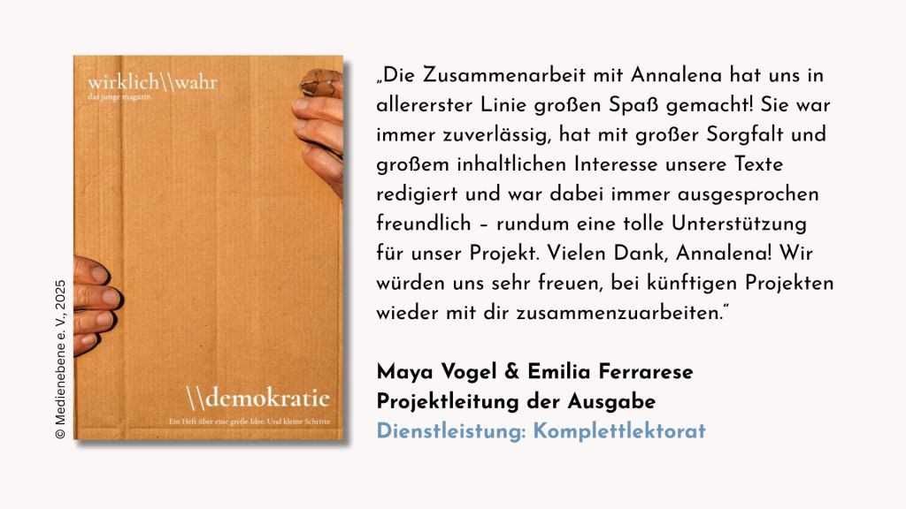 Testimonial der Projektleitung des Magazins »wirklich\\wahr.demokratie«, Maya Vogel und Emilia Ferrarese zur Dienstleistung Komplettlektorat: »Die Zusammenarbeit mit Annalena hat uns in allererster Linie großen Spaß gemacht! Sie war immer zuverlässig, hat mit großer Sorgfalt und großem inhaltlichen Interesse unsere Texte redigiert und war dabei immer ausgesprochen freundlich – rundum eine tolle Unterstützung für unser Projekt. Vielen Dank, Annalena! Wir würden uns sehr freuen, bei künftigen Projekten wieder mit dir zusammenzuarbeiten.« „Die Zusammenarbeit mit Annalena hat uns in allererster Linie großen Spaß gemacht! Sie war immer zuverlässig, hat mit großer Sorgfalt und großem inhaltlichen Interesse unsere Texte redigiert und war dabei immer ausgesprochen freundlich – rundum eine tolle Unterstützung für unser Projekt. Vielen Dank, Annalena! Wir würden uns sehr freuen, bei künftigen Projekten wieder mit dir zusammenzuarbeiten.“