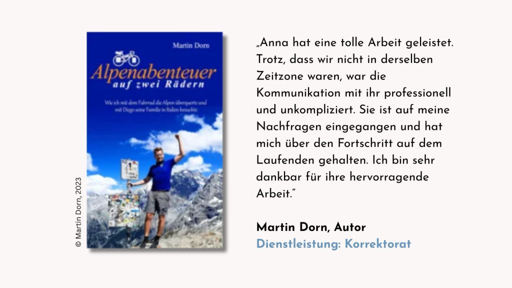 Testimonial des Autors Martin Dorn zum Korrektorat seiner Reiseerzählung »Alpenabenteuer auf zwei Rädern«: »Anna hat eine tolle Arbeit geleistet. Trotz, dass wir nicht in derselben Zeitzone waren, war die Kommunikation mit ihr professionell und unkompliziert. Sie ist auf meine Nachfragen eingegangen und hat mich über den Fortschritt auf dem Laufenden gehalten. Ich bin sehr dankbar für ihre hervorragende Arbeit.«