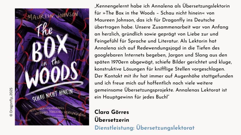Testimonial der Übersetzering Clara Görres zum gemeinsamen Jugendkrimi-Projekt »The Box in the Woods – Schau nicht hinein«: „Kennengelernt habe ich Annalena als Übersetzungslektorin für das Projekt »The Box in the Woods – Schau nicht hinein« von Maureen Johnson, das ich im Sommer 2025 für Dragonfly ins Deutsche übertragen habe. Unsere. Zusammenarbeit war von Anfang an herzlich, gründlich sowie geprägt von Liebe zur und Feingefühl für Sprache und Literatur. Als Lektorin hat Annalena sich auf Redewendungsjagd in die Tiefen des googlebaren Internets begeben, Jargon und Slang aus den späten 1970ern abgewägt, schiefe Bilder gerichtet und kluge, konstruktive Lösungen für knifflige Stellen vorgeschlagen. Der Kontakt mit ihr hat immer auf Augenhöhe stattgefunden und ich freue mich auf hoffentlich noch viele weitere gemeinsame Übersetzungsprojekte. Annalenas Lektorat ist ein Hauptgewinn für jedes Buch!“