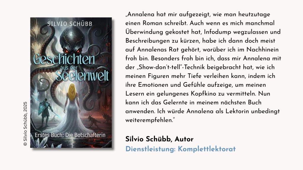 Tesimonial des Autors Silvio Schübb zur Dienstleistung Komplettlektorat: „Annalena hat mir aufgezeigt, wie man heutzutage einen Roman schreibt. Auch wenn es mich manchmal Überwindung gekostet hat, Infodump wegzulassen und Beschreibungen zu kürzen, habe ich dann doch meist auf Annalenas Rat gehört, worüber ich im Nachhinein froh bin. Besonders froh bin ich, dass mir Annalena mit der „Show-don’t-tell“-Technik beigebracht hat, wie ich meinen Figuren mehr Tiefe verleihen kann, indem ich ihre Emotionen und Gefühle aufzeige, um meinen Lesern ein gelungenes Kopfkino zu vermitteln. Nun kann ich das Gelernte in meinem nächsten Buch anwenden. Ich würde Annalena als Lektorin unbedingt weiterempfehlen.“