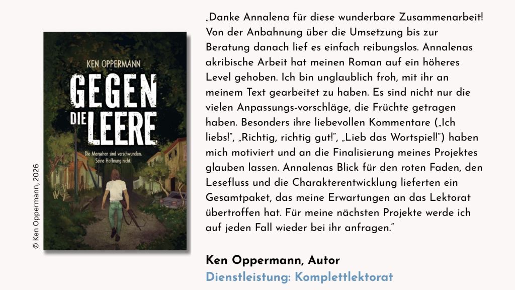 Testimonial des Autors Ken Oppermann zum Komplettlektorat seines dystopischen Romans »Gegen die Leere«: „Danke Annalena für diese wunderbare Zusammenarbeit! Von der Anbahnung über die Umsetzung bis zur Beratung danach lief es einfach reibungslos. Annalenas akribische Arbeit hat meinen Roman auf ein höheres Level gehoben. Ich bin unglaublich froh, mit ihr an meinem Text gearbeitet zu haben. Es sind nicht nur die vielen Anpassungsvorschläge, die Früchte getragen haben. Besonders ihre liebevollen Kommentare ("Ich liebs!", "Richtig, richtig gut!", "Lieb das Wortspiel!") haben mich motiviert und an die Finalisierung meines Projektes glauben lassen. Annalenas Blick für den roten Faden, den Lesefluss und die Charakterentwicklung lieferten ein Gesamtpaket, das meine Erwartungen an das Lektorat übertroffen hat. Für meine nächsten Projekte werde ich auf jeden Fall wieder bei ihr anfragen.“