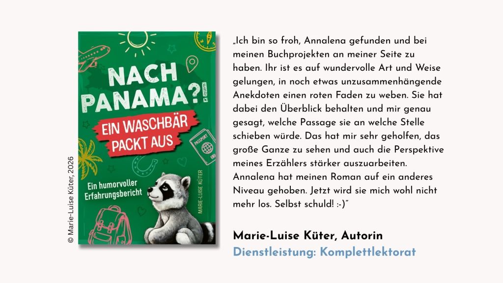 Testimonial der Autorin Marie-Luise Küter zum Komplettlektorat ihres humorvollen Auswanderungsberichts »Nach Panama?! Ein Waschbär packt aus«: „Testimonial des Autors Ken Oppermann zum Komplettlektorat seines dystopischen Romans »Gegen die Leere«: „Ich bin so froh, Annalena gefunden und bei meinen Buchprojekten an meiner Seite zu haben. Ihr ist es auf wundervolle Art und Weise gelungen, in noch etwas unzusammenhängende Anekdoten einen roten Faden zu weben. Sie hat dabei den Überblick behalten und mir genau gesagt, welche Passage sie an welche Stelle schieben würde. Das hat mir sehr geholfen, das große Ganze zu sehen und auch die Perspektive meines Erzählers stärker auszuarbeiten. Annalena hat meinen Roman auf ein anderes Niveau gehoben. Jetzt wird sie mich wohl nicht mehr los. Selbst schuld!“